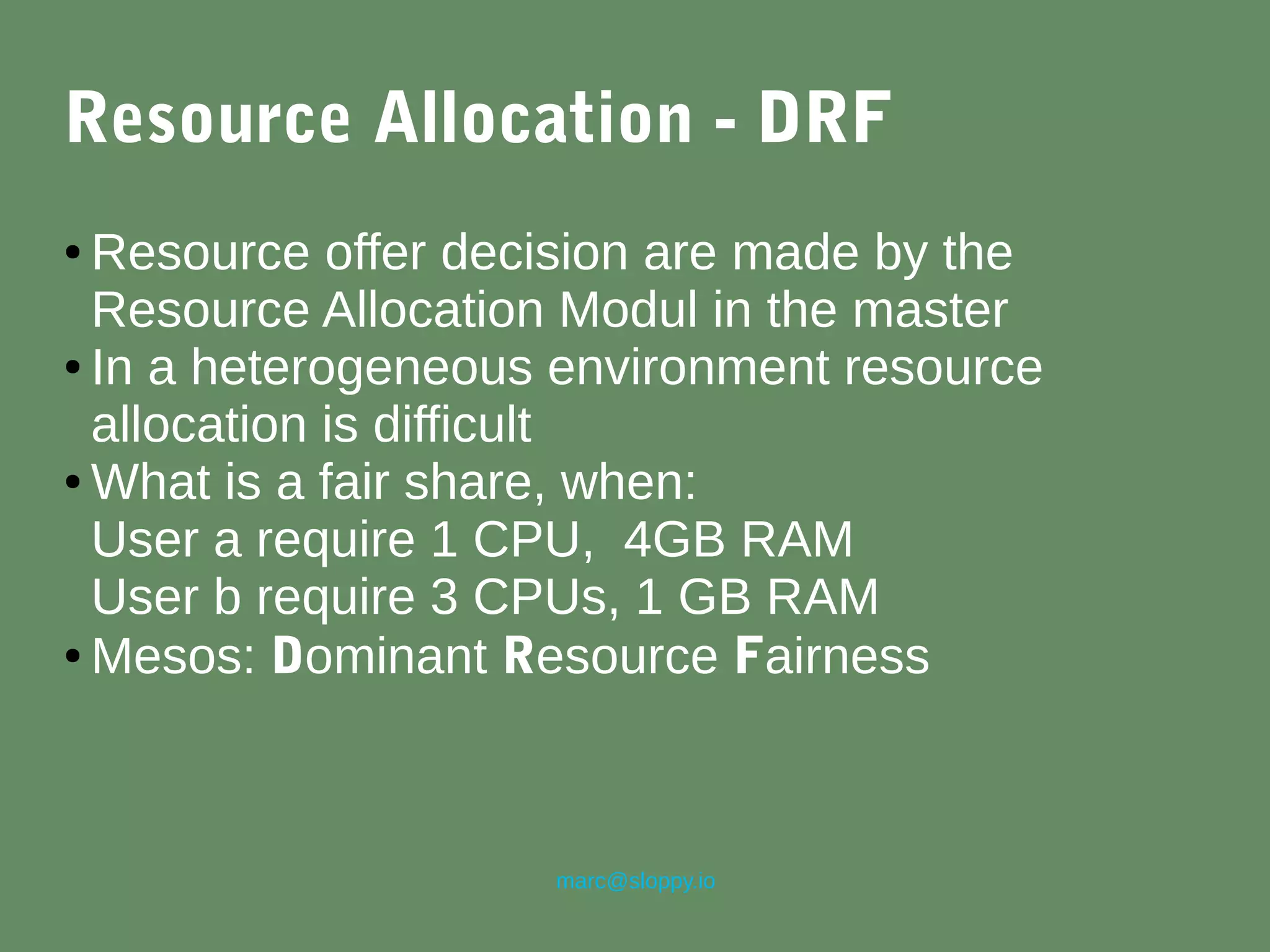 marc@sloppy.io
Resource Allocation - DRF
● Resource offer decision are made by the
Resource Allocation Modul in the master
● In a heterogeneous environment resource
allocation is difficult
● What is a fair share, when:
User a require 1 CPU, 4GB RAM
User b require 3 CPUs, 1 GB RAM
● Mesos: Dominant Resource Fairness
 