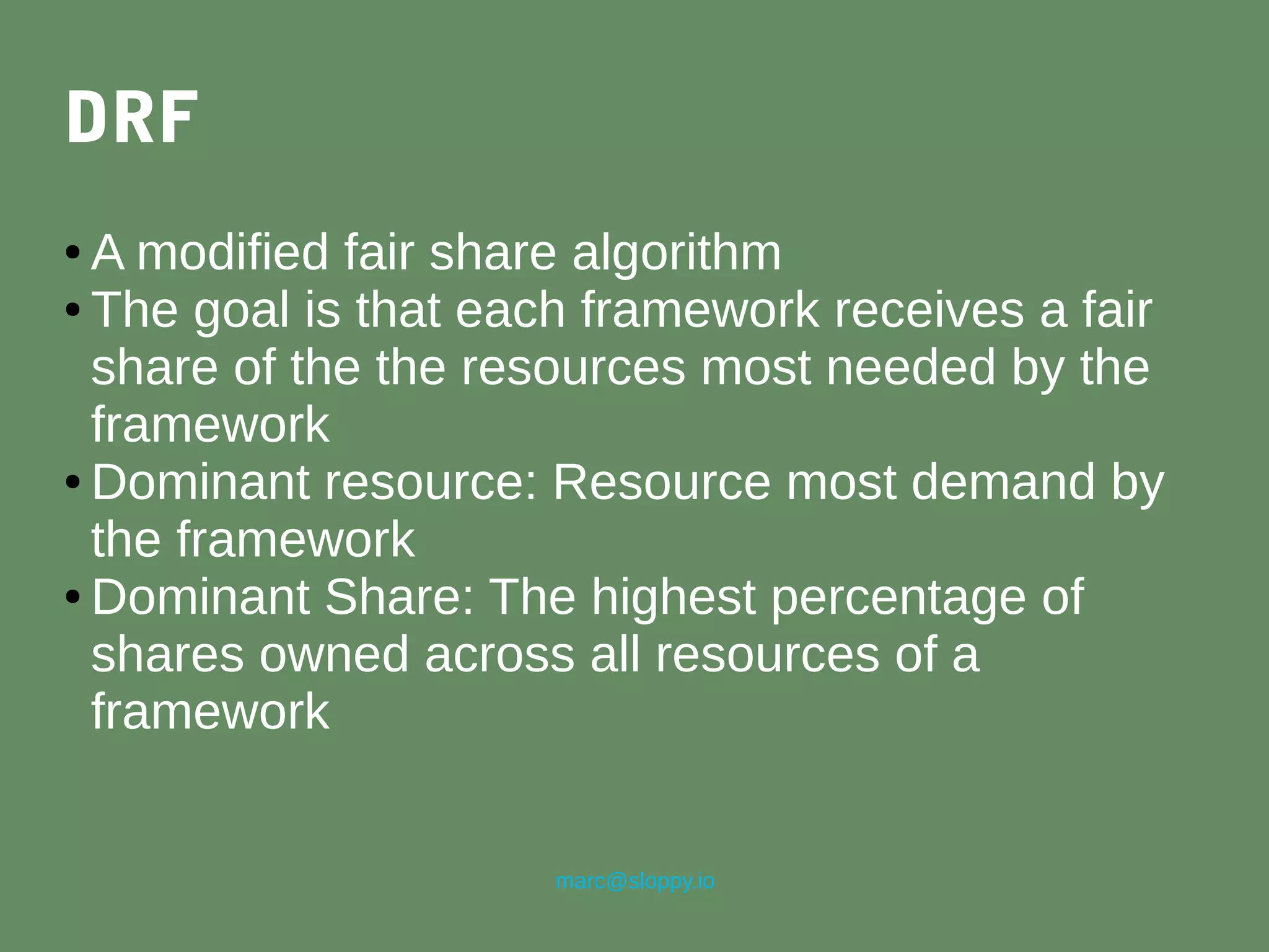 marc@sloppy.io
DRF
● A modified fair share algorithm
● The goal is that each framework receives a fair
share of the the resources most needed by the
framework
● Dominant resource: Resource most demand by
the framework
● Dominant Share: The highest percentage of
shares owned across all resources of a
framework
 