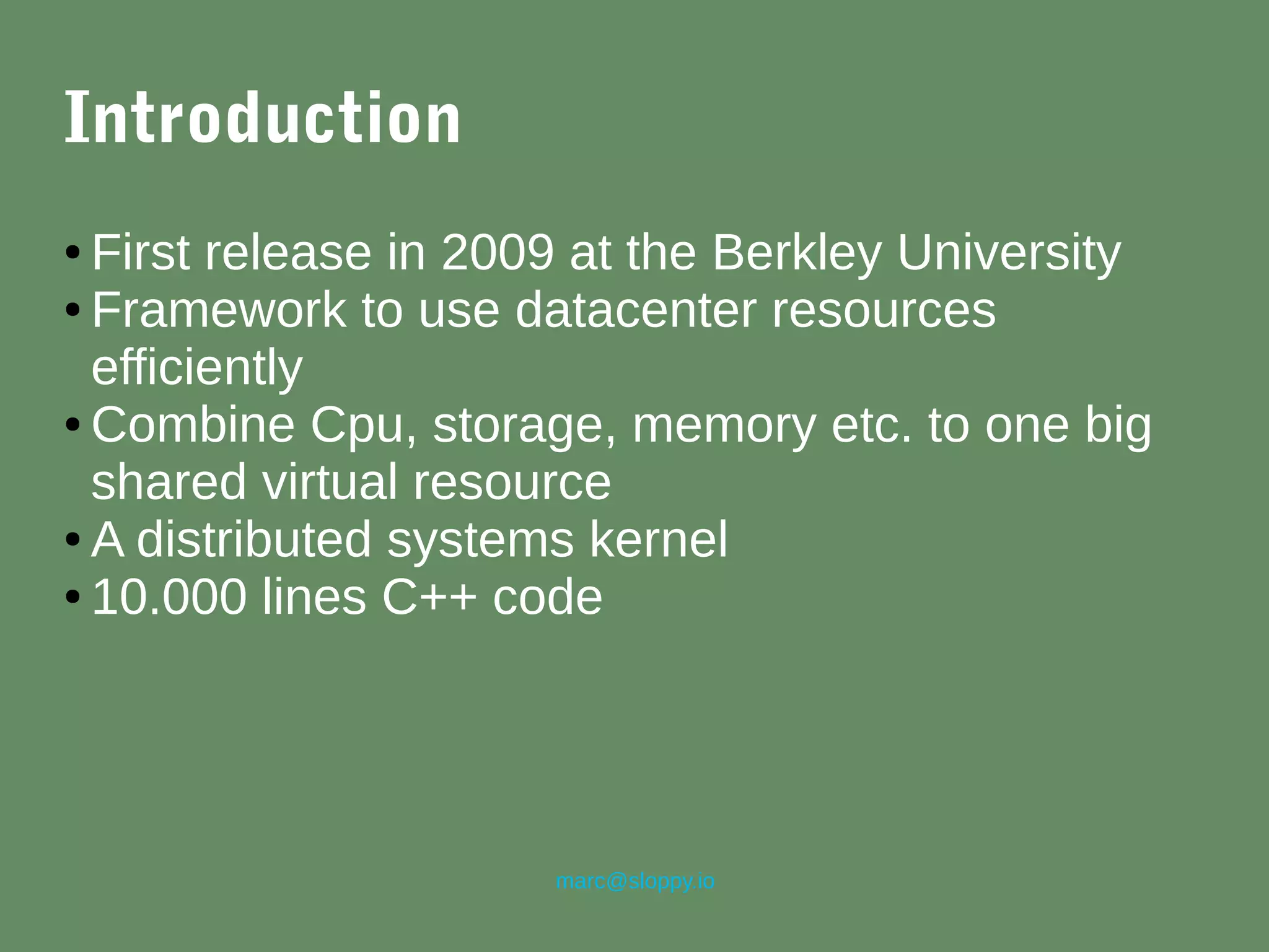 marc@sloppy.io
Introduction
● First release in 2009 at the Berkley University
● Framework to use datacenter resources
efficiently
● Combine Cpu, storage, memory etc. to one big
shared virtual resource
● A distributed systems kernel
● 10.000 lines C++ code
 