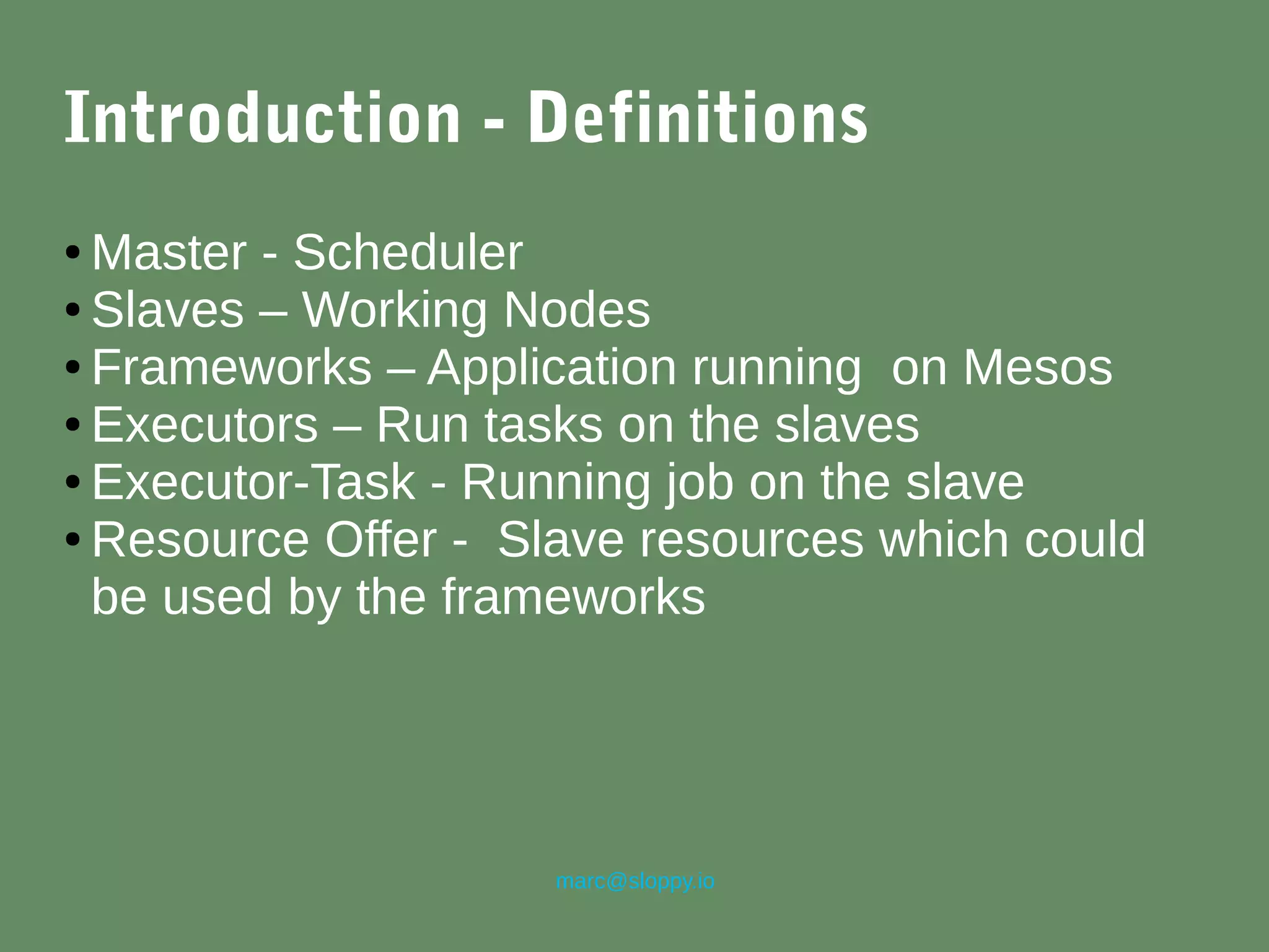 marc@sloppy.io
Introduction - Definitions
● Master - Scheduler
● Slaves – Working Nodes
● Frameworks – Application running on Mesos
● Executors – Run tasks on the slaves
● Executor-Task - Running job on the slave
● Resource Offer - Slave resources which could
be used by the frameworks
 