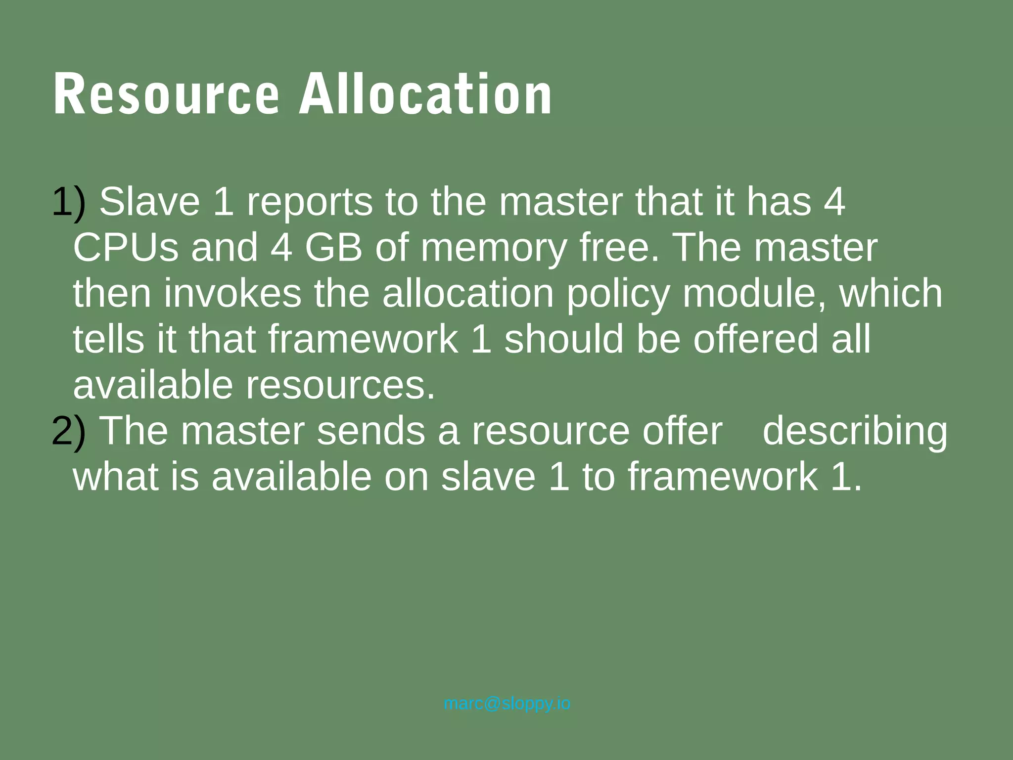 marc@sloppy.io
Resource Allocation
1) Slave 1 reports to the master that it has 4
CPUs and 4 GB of memory free. The master
then invokes the allocation policy module, which
tells it that framework 1 should be offered all
available resources.
2) The master sends a resource offer describing
what is available on slave 1 to framework 1.
 