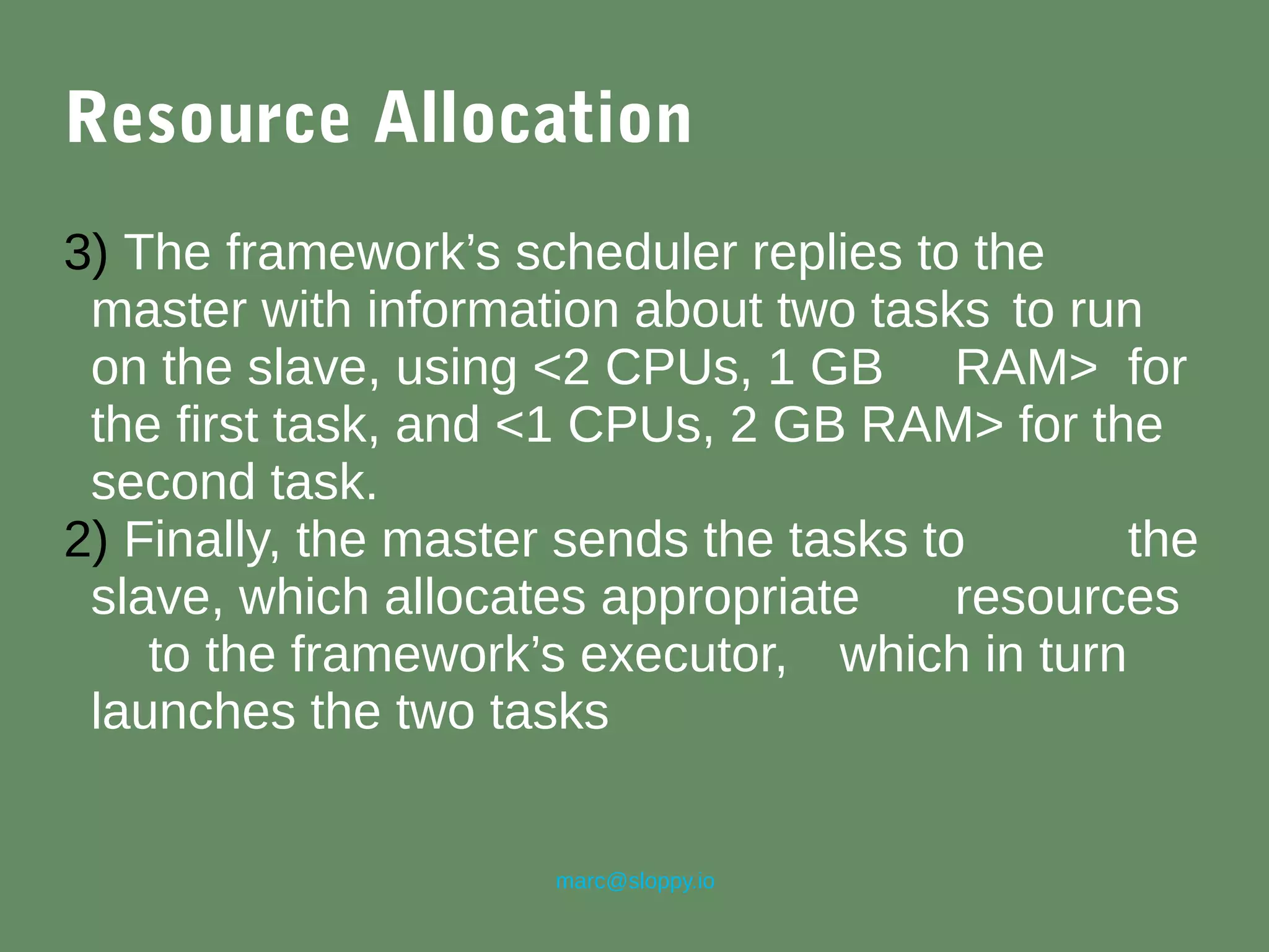 marc@sloppy.io
Resource Allocation
3) The framework’s scheduler replies to the
master with information about two tasks to run
on the slave, using <2 CPUs, 1 GB RAM> for
the first task, and <1 CPUs, 2 GB RAM> for the
second task.
2) Finally, the master sends the tasks to the
slave, which allocates appropriate resources
to the framework’s executor, which in turn
launches the two tasks
 