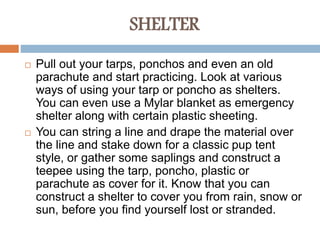 SHELTER
 Pull out your tarps, ponchos and even an old
parachute and start practicing. Look at various
ways of using your tarp or poncho as shelters.
You can even use a Mylar blanket as emergency
shelter along with certain plastic sheeting.
 You can string a line and drape the material over
the line and stake down for a classic pup tent
style, or gather some saplings and construct a
teepee using the tarp, poncho, plastic or
parachute as cover for it. Know that you can
construct a shelter to cover you from rain, snow or
sun, before you find yourself lost or stranded.
 