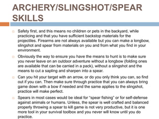 ARCHERY/SLINGSHOT/SPEAR
SKILLS
 Safety first, and this means no children or pets in the backyard, while
practicing and that you have sufficient backstop materials for the
projectiles. Firearms are not always available but you can make a longbow,
slingshot and spear from materials on you and from what you find in your
environment.
 Obviously the way to ensure you have the means to hunt is to make sure
you never leave on an outdoor adventure without a longbow (folding ones
are available that can be carried in a pack), without a slingshot and the
means to cut a sapling and sharpen into a spear.
 Can you hit your target with an arrow, or do you only think you can, so find
out if you can. Then make sure through practice that you can always bring
game down with a bow if needed and the same applies to the slingshot,
practice will make perfect.
 Spears in most cases would be ideal for “spear fishing” or for self-defense
against animals or humans. Unless, the spear is well crafted and balanced
properly throwing a spear to kill game is not very productive, but it is one
more tool in your survival toolbox and you never will know until you do
practice.
 