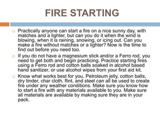 FIRE STARTING
 Practically anyone can start a fire on a nice sunny day, with
matches and a lighter, but can you do it when the wind is
blowing, when it is raining, snowing, or icing out. Can you
make a fire without matches or a lighter? Now is the time to
find out before you need too.
 If you do not have a magnesium stick and/or a Ferro rod, you
need to get both and begin practicing. Practice starting fires
using a Ferro rod and cotton balls soaked in alcohol based
hand sanitizer, or use alcohol wipes from your first aid kit.
 Know what works best for you. Petroleum jelly, cotton balls,
dry tinder, char cloth, flint, and steel can all be used to create
fire under any weather conditions. Make sure you know how
to start a fire with any materials available to you. Make sure
all materials are available by making sure they are in your
pack.
 