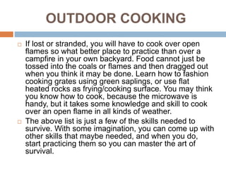 OUTDOOR COOKING
 If lost or stranded, you will have to cook over open
flames so what better place to practice than over a
campfire in your own backyard. Food cannot just be
tossed into the coals or flames and then dragged out
when you think it may be done. Learn how to fashion
cooking grates using green saplings, or use flat
heated rocks as frying/cooking surface. You may think
you know how to cook, because the microwave is
handy, but it takes some knowledge and skill to cook
over an open flame in all kinds of weather.
 The above list is just a few of the skills needed to
survive. With some imagination, you can come up with
other skills that maybe needed, and when you do,
start practicing them so you can master the art of
survival.
 