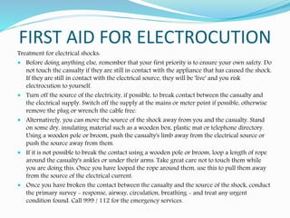 FIRST AID FOR ELECTROCUTION
Treatment for electrical shocks:
 Before doing anything else, remember that your first priority is to ensure your own safety. Do
not touch the casualty if they are still in contact with the appliance that has caused the shock.
If they are still in contact with the electrical source, they will be 'live' and you risk
electrocution to yourself.
 Turn off the source of the electricity, if possible, to break contact between the casualty and
the electrical supply. Switch off the supply at the mains or meter point if possible, otherwise
remove the plug or wrench the cable free.
 Alternatively, you can move the source of the shock away from you and the casualty. Stand
on some dry, insulating material such as a wooden box, plastic mat or telephone directory.
Using a wooden pole or broom, push the casualty's limb away from the electrical source or
push the source away from them.
 If it is not possible to break the contact using a wooden pole or broom, loop a length of rope
around the casualty's ankles or under their arms. Take great care not to touch them while
you are doing this. Once you have looped the rope around them, use this to pull them away
from the source of the electrical current.
 Once you have broken the contact between the casualty and the source of the shock, conduct
the primary survey - response, airway, circulation, breathing - and treat any urgent
condition found. Call 999 / 112 for the emergency services.
 