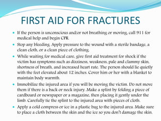 FIRST AID FOR FRACTURES
 If the person is unconscious and/or not breathing or moving, call 911 for
medical help and begin CPR.
 Stop any bleeding. Apply pressure to the wound with a sterile bandage, a
clean cloth, or a clean piece of clothing.
 While waiting for medical care, give first aid treatment for shock if the
victim has symptoms such as dizziness, weakness, pale and clammy skin,
shortness of breath, and increased heart rate. The person should lie quietly
with the feet elevated about 12 inches. Cover him or her with a blanket to
maintain body warmth.
 Immobilize the injured area if you will be moving the victim. Do not move
them if there is a back or neck injury. Make a splint by folding a piece of
cardboard or newspaper or a magazine, then placing it gently under the
limb. Carefully tie the splint to the injured area with pieces of cloth.
 Apply a cold compress or ice in a plastic bag to the injured area. Make sure
to place a cloth between the skin and the ice so you don’t damage the skin.
 