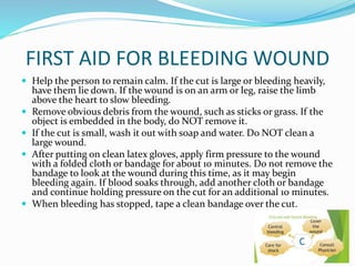 FIRST AID FOR BLEEDING WOUND
 Help the person to remain calm. If the cut is large or bleeding heavily,
have them lie down. If the wound is on an arm or leg, raise the limb
above the heart to slow bleeding.
 Remove obvious debris from the wound, such as sticks or grass. If the
object is embedded in the body, do NOT remove it.
 If the cut is small, wash it out with soap and water. Do NOT clean a
large wound.
 After putting on clean latex gloves, apply firm pressure to the wound
with a folded cloth or bandage for about 10 minutes. Do not remove the
bandage to look at the wound during this time, as it may begin
bleeding again. If blood soaks through, add another cloth or bandage
and continue holding pressure on the cut for an additional 10 minutes.
 When bleeding has stopped, tape a clean bandage over the cut.
 