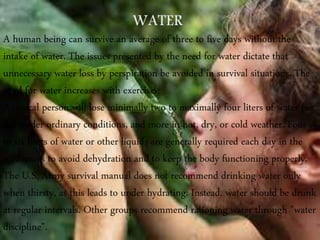 A human being can survive an average of three to five days without the
intake of water. The issues presented by the need for water dictate that
unnecessary water loss by perspiration be avoided in survival situations. The
need for water increases with exercise.
A typical person will lose minimally two to maximally four liters of water per
day under ordinary conditions, and more in hot, dry, or cold weather. Four
to six liters of water or other liquids are generally required each day in the
wilderness to avoid dehydration and to keep the body functioning properly.
The U.S. Army survival manual does not recommend drinking water only
when thirsty, as this leads to under hydrating. Instead, water should be drunk
at regular intervals. Other groups recommend rationing water through "water
discipline".
 