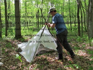 A shelter can range from a natural shelter, such as a
cave or a fallen-down tree, to an intermediate form of
man-made shelter such as a debris hut, a tree pit
shelter, or a snow cave, to completely man-made
structures such as a tarp, tent, or longhouse.
 