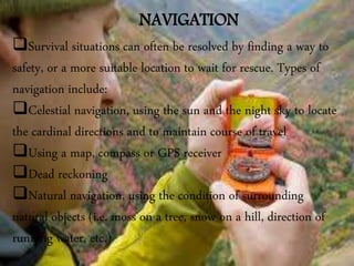 NAVIGATION
Survival situations can often be resolved by finding a way to
safety, or a more suitable location to wait for rescue. Types of
navigation include:
Celestial navigation, using the sun and the night sky to locate
the cardinal directions and to maintain course of travel
Using a map, compass or GPS receiver
Dead reckoning
Natural navigation, using the condition of surrounding
natural objects (i.e. moss on a tree, snow on a hill, direction of
running water, etc.)
 