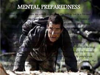 The mind and its processes are critical to survival. The will to live in a life-and-
death situation often separates those that live and those that do not. Stories of
heroic feats of survival by regular people with little or no training but a strong will
to live are not uncommon. Among them is Juliane Koepcke, who was the sole
survivor among the 93 passengers when her plane crashed in the jungle of Peru.
Situations can be stressful to the level that even trained experts may be mentally
affected. One should be mentally and physically tough during a disaster.
To the extent that stress results from testing human limits, the benefits of learning
to function under stress and determining those limits may outweigh the downside
of stress. There are certain strategies and mental tools that can help people cope
better in a survival situation, including focusing on manageable tasks, having a Plan
B available and recognizing denial.
 