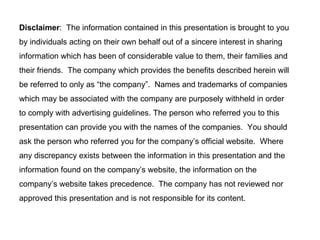 Disclaimer :  The information contained in this presentation is brought to you  by individuals acting on their own behalf out of a sincere interest in sharing information which has been of considerable value to them, their families and their friends.  The company which provides the benefits described herein will be referred to only as “the company”.  Names and trademarks of companies which may be associated with the company are purposely withheld in order to comply with advertising guidelines. The person who referred you to this presentation can provide you with the names of the companies.  You should ask the person who referred you for the company’s official website.  Where any discrepancy exists between the information in this presentation and the information found on the company’s website, the information on the company’s website takes precedence.  The company has not reviewed nor approved this presentation and is not responsible for its content.  