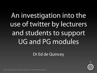 An investigation into the
         use of twitter by lecturers
          and students to support
            UG and PG modules
                                          Dr Ed de Quincey


Using social media to engage students in mathematical sciences
 
