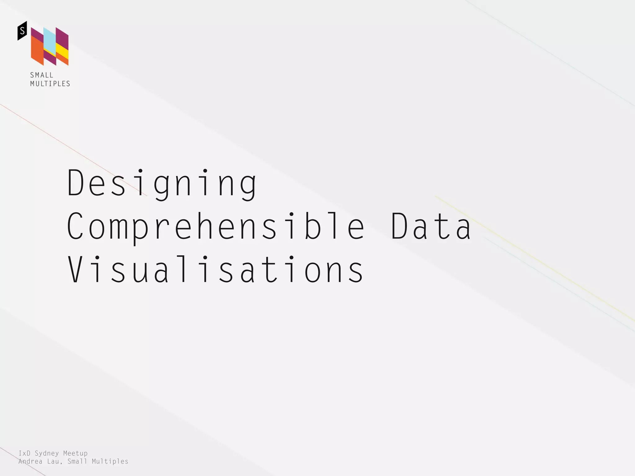Designing
           Comprehensible Data
           Visualisations



IxD Sydney Meetup
Andrea Lau, Small Multiples
 