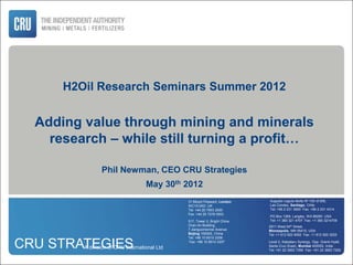 H2Oil Research Seminars Summer 2012


  Adding value through mining and minerals
    research – while still turning a profit…

                Phil Newman, CEO CRU Strategies
                                    May 30th 2012
                                               31 Mount Pleasant, London    Augusto Leguía Norte Nº 100 of.506,
                                               WC1X 0AD UK                  Las Condes, Santiago, Chile
                                               Tel: +44 20 7903 2000        Tel: +56 2 231 3900 Fax: +56 2 231 4314
                                               Fax: +44 20 7278 0003
                                                                            PO Box 1269, Langley, WA 98260 USA
                                               517, Tower 2, Bright China   Tel: +1 360 321 4707 Fax: +1 360 3214709
                                               Chan An Building,            2911 West 54th Street,
                                               7 Jianguomennei Avenue       Minneapolis, MN 55410, USA
                                               Beijing 100005, China        Tel: +1 612 922 9092 Fax: +1 612 920 3225
                                               Tel: +86 10 6510 2206

CRU STRATEGIES
         A division of CRU International Ltd
                                                Fax: +86 10 6510 2207       Level 2, Kalpataru Synergy, Opp. Grand Hyatt,
                                                                            Santa Cruz (East), Mumbai 400055, India
                                                                            Tel: +91 22 3953 7395 Fax: +91 22 3953 7200
 