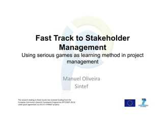 Fast Track to Stakeholder
Management
Using serious games as learning method in project
management
Manuel Oliveira
Sintef
The research leading to these results has received funding from the 
European Commuity's Seventh Framework Programme (FP7/2007‐2013) 
under grant agreement no 231717 (TARGET project)
 