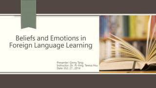 Beliefs and Emotions in 
Foreign Language Learning 
Presenter: Ginny Tang 
Instructor: Dr. Pi-Ying Teresa Hsu 
Date: Oct. 27 , 2014 
 