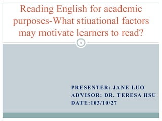 Reading English for academic 
purposes-What stiuational factors 
may motivate learners to read? 
1 
PRESENTER: JANE LUO 
ADVISOR: DR. TERESA HSU 
DATE:103/10/27 
 