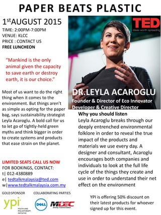 DR.LEYLA ACAROGLU
Founder & Director of Eco Innovator
Developer & Creative Director
Most of us want to do the right
thing when it comes to the
environment. But things aren’t
as simple as opting for the paper
bag, says sustainability strategist
Leyla Acaroglu. A bold call for us
to let go of tightly-held green
myths and think bigger in order
to create systems and products
that ease strain on the planet.
PAPER BEATS PLASTIC
1stAUGUST 2015
TIME: 2:00PM-7:00PM
VENUE: KLCC
PRICE : CONTACT US
FREE LUNCHEON
GOLDSPONSOR
LIMITED SEATS CALL US NOW
FOR BOOKINGS, CONTACT:
t| 012-4380889
e| tedtalkmalaysia@ted.com
w|www.tedtalkmalaysia.com.my
Why you should listen
Leyla Acaroglu breaks through our
deeply entrenched environmental
folklore in order to reveal the true
impact of the products and
materials we use every day. A
designer and consultant, Acaroglu
encourages both companies and
individuals to look at the full life
cycle of the things they create and
use in order to understand their net
effect on the environment
COLLABORATING PARTIES
YPI is offering 50% discount on
their latest products for whoever
signed up for this event.
“Mankind is the only
animal given the capacity
to save earth or destroy
earth, it is our choice.”
 