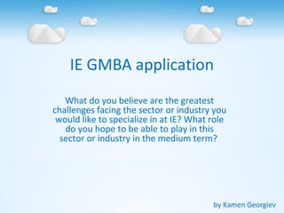 IE GMBA application
What do you believe are the greatest
challenges facing the sector or industry you
would like to specialize in at IE? What role
do you hope to be able to play in this
sector or industry in the medium term?
by Kamen Georgiev
 