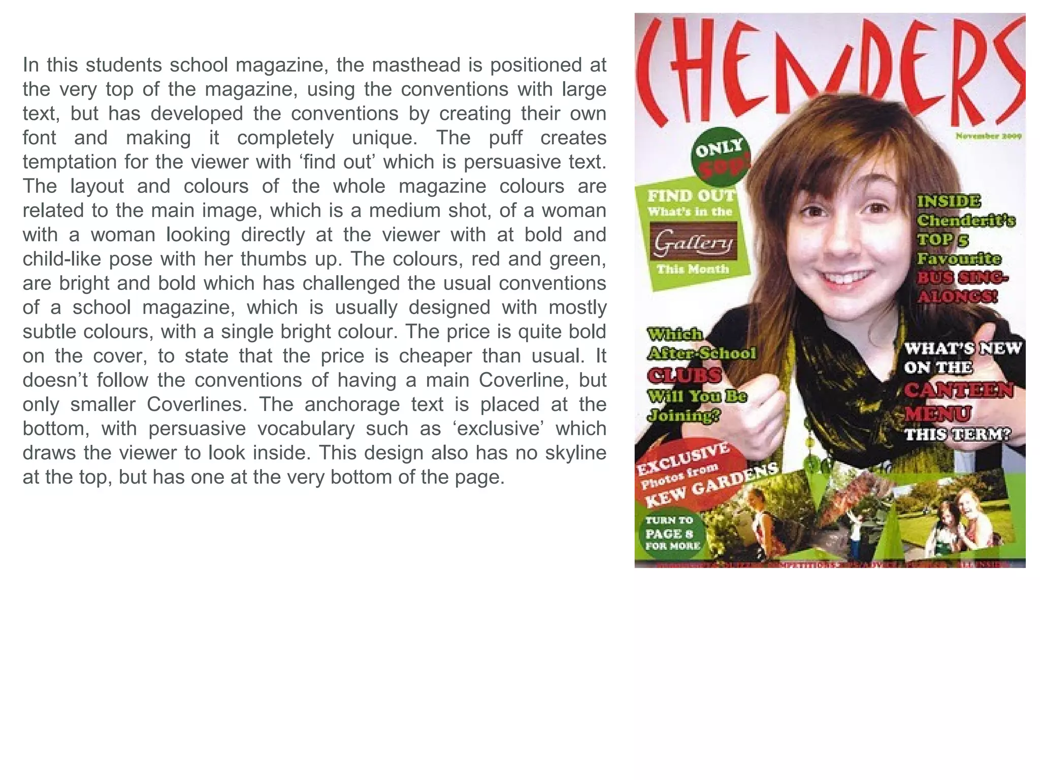 In this School magazine’s Front Cover, the designer has
created an bright overall aesthetics which could present a
cleanliness which would appeal to most parents as it indicates
and denotes that the cleanliness is relating back to the school
as a whole rather than just the magazine. This theme is
created by the bright colours used, but most importantly the
mass use of pure white; in the top sub-boarder (which
challenges the common conventions), the Coverlines in
contrast to the darker spaces of the Main image they’re placed
on, and finally, in the image itself from the background, hats
and white tops (which directs the theme to the children most
prominently). The only text on the page, that is separated from
the rest, is the Main Coverline in black lowercase text that
reads ‘parent’ which immediately indicates who the magazine
is intended for and connotes that the information inside will be
informative and relate to this audience only. Having a happy,
bright, smart and positive child presented in the Main Image,
denotes to the audience, the parents, that this is what their
child is or would be like while at the school, which would
indicate a positivity is influenced to their children, which would
be most attractive to the parent or audience. The brightness
and vibrancy of the page may also be relating to the the
Anchorage Text ‘Hats off to summer’, as summer is
recognized as being bright with lots of highlighted colour.
 