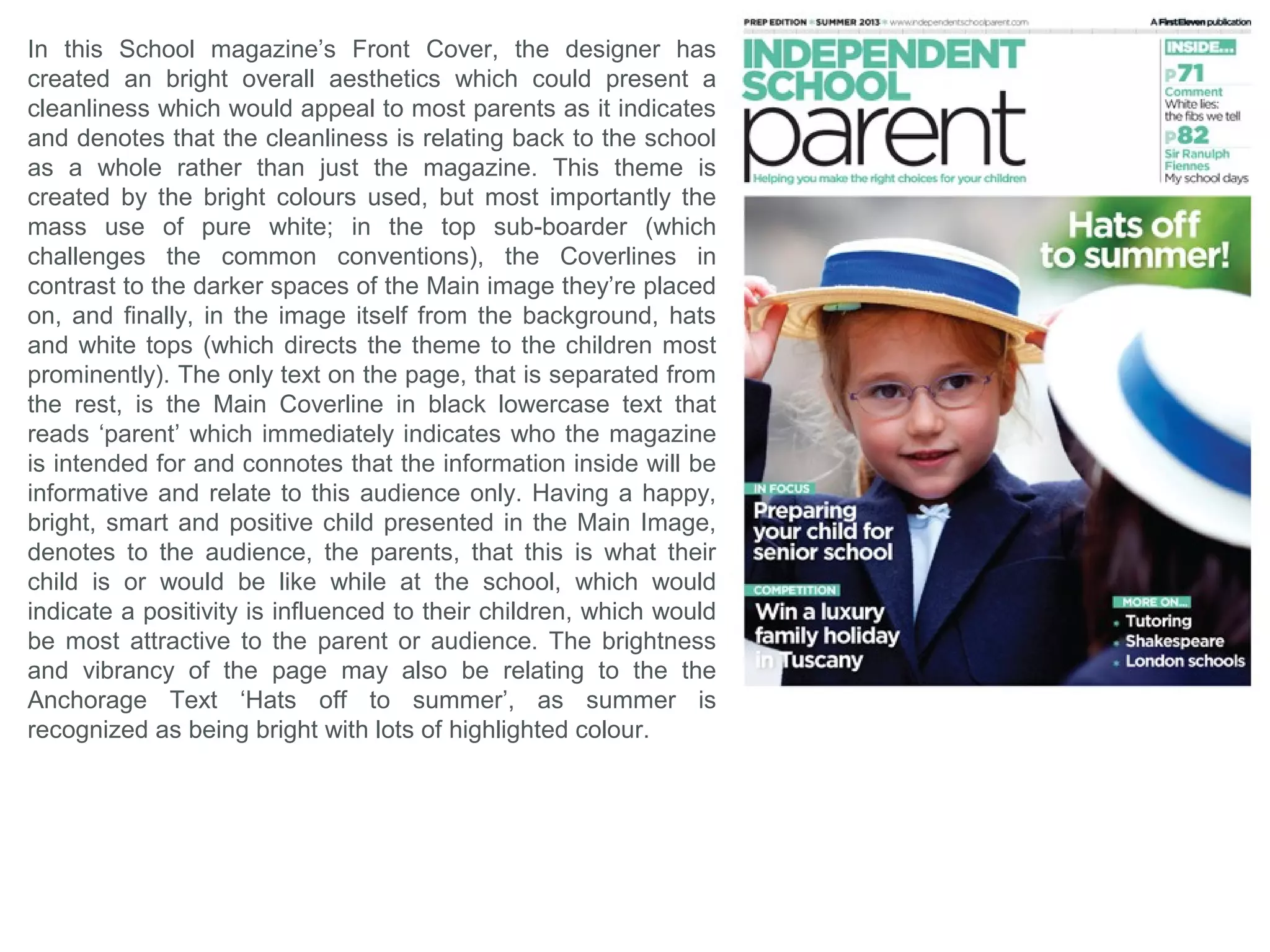 What forms and conventions will be in my
design and why? School Conclusion
Skyline - at the top of the page to use the common conventions of existing magazines.
Sub-Border – which will surround the Masthead and Coverline, inspired by the second school
magazine analysis. This will be presented in a blue to match the colour scheme of the school
already, which will immediately relate this magazine with the school. Also this Sub-boarder will
have a smooth style with slight curves to mimic the structure of the school’s modern building
which is a pull factor for most viewers, as it indicates the future and ‘perfection’ of the school’s
current state.
Masthead – positioned at the top of the page with a neat, bold font with a slight curvature, to
maintain the professionalism but also to look attractive and aesthetically pleasing.
Colour – the colours I will pick will probably range between blue and white, because the school
already features a blue colour scheme so a relationship can be made between both magazine
and school.
Puff – will be at the bottom corner of the page, mimicking a pulled back corner, often seen on
books, or possibly educational papers.
Coverlines – they will be positioned to the left or right of the page, depending what side they will
be covering the least amount of the image, plus it would look aesthetically pleasing if it was the
opposite side to the direction the people, if any, are looking.
Contents Page
The contents page should follow the same style and theme of the cover page.
The images I will try to feature in this page should look professional and fit within the guides of
the page, plus they must also suit the colour scheme since it wouldn't look as aesthetically
pleasing by having images with a completely different hue and saturation to the blue theme.
The page should have an aspect of simplicity and not look too busy which could distract or
confuse the reader, and making the purpose of the page unclear.
 