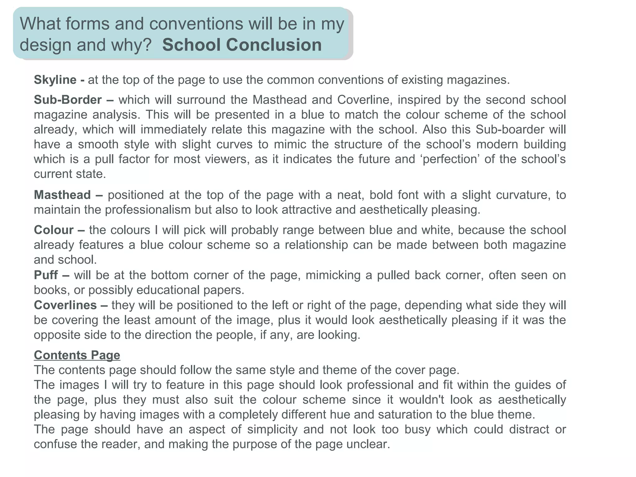 In this music magazine’s contents page, the designer
has decided to fill the majority of the page with images,
this may be because visual aspects such as images
make the page look more visually and aesthetically
pleasing. Also the main and largest image is a extreme
close-up of a well-known artist’s face. The designer
has used the colours red, white and grey for the page
as it matches the constant theme that every one of
their magazines is designed with. Using a bold red
colour, with two dull colours, is a good way to highlight
the important information and sub-titles, to indicate to
the viewer where to look as it draws the eye first. The
page has been laid-out using geometry and making all
the sections flush and align with each other, also with
grey lines to subtlety separate the different sections,
which almost denotes that the designer wanted to
create a professionalism within the page. The
language used is informative, demanding and
suggestive to make the reader intrigued to check out
the specific pages, such as ‘now!’. All Coverlines and
straplines on the page have been typed in capitals to
segregate them from the main text which denotes that
the designer wants the reader to notice the titles
before the main text because it’s more bold and
informative. The font used for the sub-headers and
titles are bold and elongated, which connotes the
designer has considered the layout, and how it almost
mimics the size and layout of the A4 page its
presented on. The Page numbers, especially on the
images, are very bold and large which stand out from
any image or background they are placed on.
 