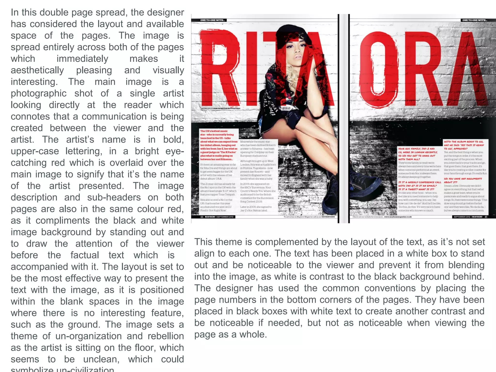 In this double page spread, the
designer has used the conventions by
filling one page entirely by a single
main image of an artist, which
denotes that these pages are about
that specific artist and style of music.
The designer has then used this
theme and style to present the rest of
the page and appeal to the target
audience that would buy this specific
magazine. For example, the colours
used are mainly black and white,
except for a pink which is used to
highlight key words and phrases in
the Main Coverline, so it becomes
interesting and stands out. The pink
also contradicts with the dark rock
theme, which compliments the
purpose of the words, which is to be
abnormal and noticeable. The double
pages have a single boarder to share
which makes a link or connection
between both pages that indicates
that they are of the same topic and
style, which disguises the fact that it
is two pages. To compliment the idea
and function of the border, the
Anchorage Text, largest on the page,
is also spread across both the pages
to create a link.
The Artist in the main image, is looking directly at the viewer making
direct communication between the reader and the artist, which is a
convention usually found in magazines. The puff to the top-left corner,
is positioned in blank space, away from the main text, to stand out and
look aesthetically separate from the content of the page, by bing in a
bold black boarder, plus the text is printed at the only red text on the
page, signifying that this text has a different topic the rest of the page.
 