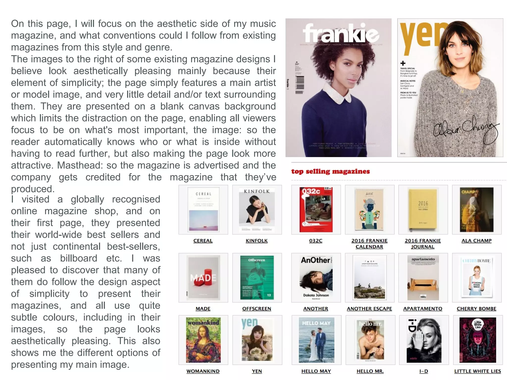 This magazine is a very unique but aesthetically pleasing
magazine cover because it also bases it’s design upon
simplicity. The designer has followed the common
conventions with the Masthead by positioning it at the very
top of the page which immediately and clearly identifies their
magazine company to the viewer. But I believe the main
feature on the page that makes this look aesthetically
pleasing is the fact that the main image in the center has
been edited to have the same orange hue and colour
saturation as the blank orange background its placed onto.
Plus the colour of the models hair also aids this theme,
which could be the main reason for the designer’s choice of
orange.
The designer has decided use use very little information in
the Coverline which I believe suites the style because it
makes the page less-busy, plus most information needed
will be presented on the contents page inside. The designer
has put the artist’s name on the front separated from the
Coverlines to present to the viewer that it holds different
information about a different topic. Plus the indication of the
topic is set because it is positioned over the Image of who it
is about. The clothing that the person is wearing also
compliments the style and theme of the page since it
presents a fashion style that’s suits the bold pop-art design
movement.
When this image was edited, the contrast was also decreased and the layers were blended, creating high
contrasts between the shadowed and highlighted areas, but also makes the image have an white overlay
which creates a vintage effect, which emphasises the theme of the whole page, since the clothing is also
related back to the vintage style.
 