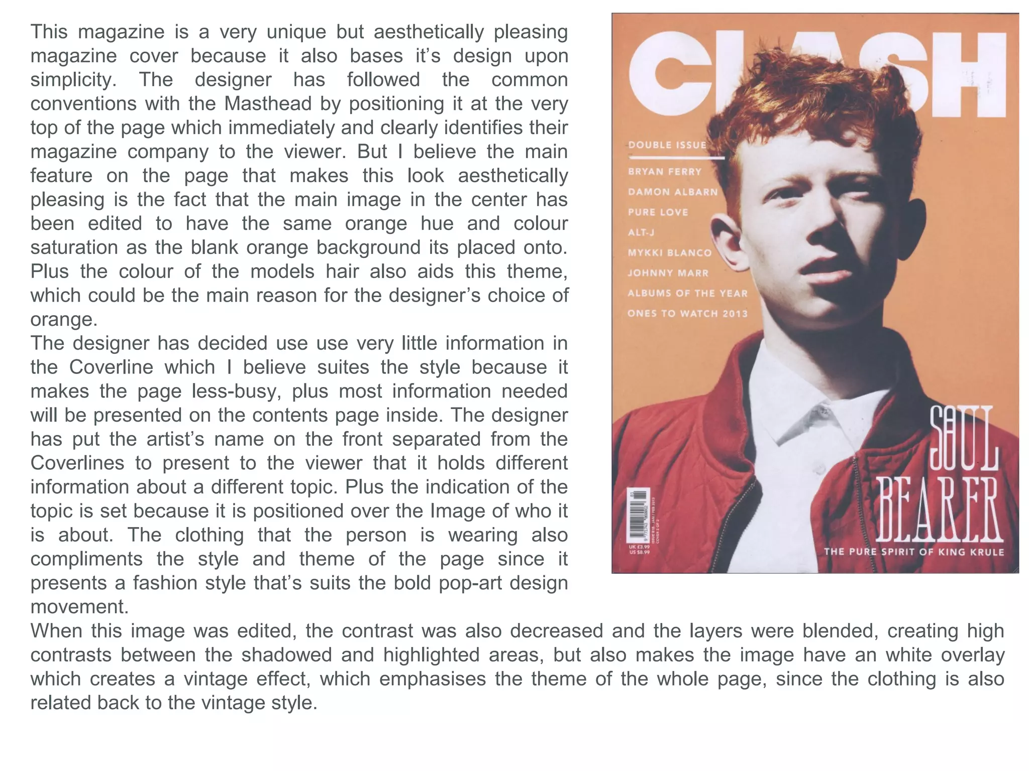 Indie is a globally known Magazine company simply
because of their individuality which makes them
stand-out from other magazines by not specifically
following the common conventions, which the viewers
identify, which makes them recognisable from their
simplicity.
The two on the right are their newest magazine
designs with their latest Masthead design that looks
more professional because they removed the line
through the center. However what they are
memorable for and which is their main feature, is their
abnormal main images which goes against common
magazine conventions that usually focus on beauty
and/or clothing. This magazine’s purpose is to present
and highlight their differences and how they’re unique,
which is what attracts their audience. Each use the
main image to cover the whole page, and the
Masthead is always at the top which does follow the
conventions. They have maintained the positioning of
their barcode throughout, and their layout are all
similar which makes them recognisable as the same
magazine company.
The designer has decided to use subtle and light
shades of colour to present the page with, which I
believe makes the magazine have a soft and calm
aesthetic look, but this is contradicted by the wild and
‘loud’ images, which is another aspect which makes
them unique or indie/individual.
 