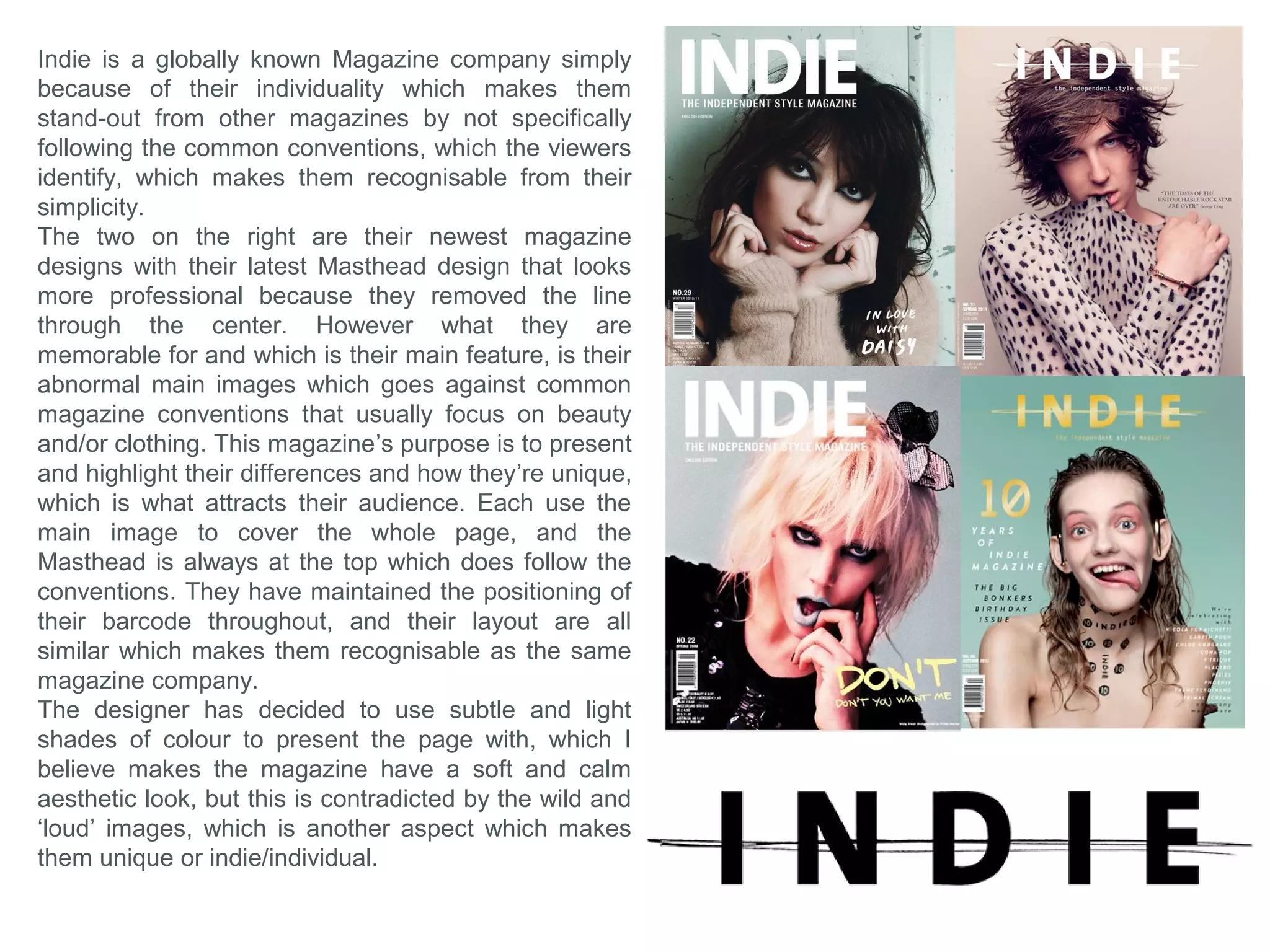 What forms and conventions will be in my
design and why? Music conclusion
Skyline - I’m planning on not including a skyline in my music magazine cover design, since I also
want to make my magazine unique to ‘stand-out’ similar to Indie Magazine, by being
recognizable from the simplicity, which is what I will gain by not having an overcrowded page,
which it possibly could be if it had a skyline.
Masthead – I’m not entirely sure what I will finally decide to make my masthead look like, since
there are so many styles that represent different music genres etc. So to make this decision, I
must experiment with different styles, and I must take the main image first so I know what to
adapt around it and understand exactly in what direction my magazine will head, and what
style/genre/audience may it be for, which I will decide when I come to taking the images.
Colour – The colours I’m planning to head towards for my magazine should be subtle and light
to compliment the idea of simplicity and possibly link with the style I choose.
Puff – I’m not planning to have a puff on may page, because this will divert from my idea of
simplicity.
Coverlines – I’m not planning to have too many Coverlines (possibly two), so it aids with the
style of simplicity, plus so the page doesn't look aesthetically overcrowded and unattractive.
Meaning my magazine cover must rely only on looking aesthetically attractive to attract and
appeal to by-passing customers.
Contents Page
The contents page should follow the same style and theme of the cover page.
The images I will try to feature in this page should look professional and fit within the layout of
the design. I will also try and make this page as simple as possible, but I will include more
images for the contents of the magazine. (Possibly festival images, and appealing artists).
 