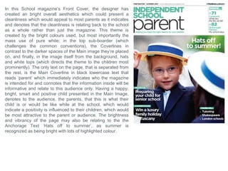 What forms and conventions will be in my
design and why? School Conclusion
Skyline - at the top of the page to use the common conventions of existing magazines.
Sub-Border – which will surround the Masthead and Coverline, inspired by the second school
magazine analysis. This will be presented in a blue to match the colour scheme of the school
already, which will immediately relate this magazine with the school. Also this Sub-boarder will
have a smooth style with slight curves to mimic the structure of the school’s modern building
which is a pull factor for most viewers, as it indicates the future and ‘perfection’ of the school’s
current state.
Masthead – positioned at the top of the page with a neat, bold font with a slight curvature, to
maintain the professionalism but also to look attractive and aesthetically pleasing.
Colour – the colours I will pick will probably range between blue and white, because the school
already features a blue colour scheme so a relationship can be made between both magazine
and school.
Puff – will be at the bottom corner of the page, mimicking a pulled back corner, often seen on
books, or possibly educational papers.
Coverlines – they will be positioned to the left or right of the page, depending what side they will
be covering the least amount of the image, plus it would look aesthetically pleasing if it was the
opposite side to the direction the people, if any, are looking.
Contents Page
The contents page should follow the same style and theme of the cover page.
The images I will try to feature in this page should look professional and fit within the guides of
the page, plus they must also suit the colour scheme since it wouldn't look as aesthetically
pleasing by having images with a completely different hue and saturation to the blue theme.
The page should have an aspect of simplicity and not look too busy which could distract or
confuse the reader, and making the purpose of the page unclear.
 