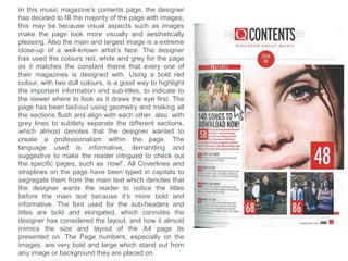 In this music magazine’s contents page, the designer
has developed the conventions and decided to fill the
majority of the page with a single image. The Image is
of an well-known artist, in a very posed position to
highlight the style and liveliness of the artist, and to
stand out on the page. The designer has challenged
the conventions by creating a depth within the page by
overlapping the main image over the masthead, which
is usually seen on most front covers, which denotes
that the designer wanted to intrigue the viewer which
immediately creates an interest to read that specific
page featuring that artist. The designer has placed a
quote from the artist, positioned above the artist
segregated from the rest of the text, to immediately
indicate that it’s a quote from the artist featured in the
main image. The designer has challenged the
conventions by not actually having the title ‘contents’
on the page, which denotes that the designer does not
think its necessary, as the only text on the page is
presented with page numbers, which indicates that it’s
a contents page already. The Masthead of the
magazine is positioned at the top of the page, to
remind the viewer of the magazine they are reading.
The colours used, such as blue and grey, are not
related to the red Masthead which indicates that the
designer wanted to segregate this page from the rest
of the magazine. However the designer has used the
conventions by aligning most of the text together
neatly, which denotes that the page was intended to
maintain a professionalism and to look presentable.
 