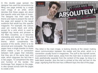 Influences and inspirations
To create and design my Music Magazine, I need to decide
what genre of music I will be featuring throughout, plus what
themes and aesthetic ideas which would relate to both the
style and artist in that genre, which will also enable me to
decide and head towards my target audience. For curtain, I
need to make my Magazine visually attractive and aesthetically
pleasing, which will attract my audience into picking up my
Magazine, and another aspect to consider is it has to be
unique with an original design, otherwise, if it’s too similar to an
existing Magazine, the target audience would be the same,
which would limit the consumption of my magazine as the
audience would already be directed towards reading the
existing magazine. I decided to think back to myself and what
my preferences are and what I listen to, as this will immediately
help me to get information on my possible consumers and
target audiences, plus it can allow me to be more passionate
about the Magazine and the themes and styles that
accompany it. To the right I have made a collage of two music
channels majestic casual and La belle musique, and their
backgrounds. I think that using the design style and influence
from these channels will enable my Magazine to be unique as
there is not yet a Magazine available for this style, and there is
a large audience available to address, as these channels are
already very popular which confirms that an audience is
available to attract. The music genres featured within this style
is: Deep House, Chill Out, Singer/songwriters and ambient
style music. I have put a couple of example artists and music
producers, to the right, that would usually feature in these
channels, which will allow me to find their similarities and
common conventions which will help me to use to then attract
their audiences. For starters, all the artists are unique with
completely different designs. All have either their name or a
logo/symbol to recognize themselves by.
 