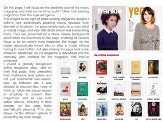 This magazine is a very unique but aesthetically pleasing
magazine cover because it also bases it’s design upon
simplicity. The designer has followed the common
conventions with the Masthead by positioning it at the very
top of the page which immediately and clearly identifies their
magazine company to the viewer. But I believe the main
feature on the page that makes this look aesthetically
pleasing is the fact that the main image in the center has
been edited to have the same orange hue and colour
saturation as the blank orange background its placed onto.
Plus the colour of the models hair also aids this theme,
which could be the main reason for the designer’s choice of
orange.
The designer has decided use use very little information in
the Coverline which I believe suites the style because it
makes the page less-busy, plus most information needed
will be presented on the contents page inside. The designer
has put the artist’s name on the front separated from the
Coverlines to present to the viewer that it holds different
information about a different topic. Plus the indication of the
topic is set because it is positioned over the Image of who it
is about. The clothing that the person is wearing also
compliments the style and theme of the page since it
presents a fashion style that’s suits the bold pop-art design
movement.
When this image was edited, the contrast was also decreased and the layers were blended, creating high
contrasts between the shadowed and highlighted areas, but also makes the image have an white overlay
which creates a vintage effect, which emphasises the theme of the whole page, since the clothing is also
related back to the vintage style.
 