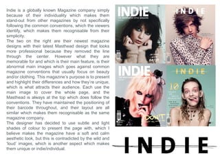 What forms and conventions will be in my
design and why? Music conclusion
Skyline - I’m planning on not including a skyline in my music magazine cover design, since I also
want to make my magazine unique to ‘stand-out’ similar to Indie Magazine, by being
recognizable from the simplicity, which is what I will gain by not having an overcrowded page,
which it possibly could be if it had a skyline.
Masthead – I’m not entirely sure what I will finally decide to make my masthead look like, since
there are so many styles that represent different music genres etc. So to make this decision, I
must experiment with different styles, and I must take the main image first so I know what to
adapt around it and understand exactly in what direction my magazine will head, and what
style/genre/audience may it be for, which I will decide when I come to taking the images.
Colour – The colours I’m planning to head towards for my magazine should be subtle and light
to compliment the idea of simplicity and possibly link with the style I choose.
Puff – I’m not planning to have a puff on may page, because this will divert from my idea of
simplicity.
Coverlines – I’m not planning to have too many Coverlines (possibly two), so it aids with the
style of simplicity, plus so the page doesn't look aesthetically overcrowded and unattractive.
Meaning my magazine cover must rely only on looking aesthetically attractive to attract and
appeal to by-passing customers.
Contents Page
The contents page should follow the same style and theme of the cover page.
The images I will try to feature in this page should look professional and fit within the layout of
the design. I will also try and make this page as simple as possible, but I will include more
images for the contents of the magazine. (Possibly festival images, and appealing artists).
 