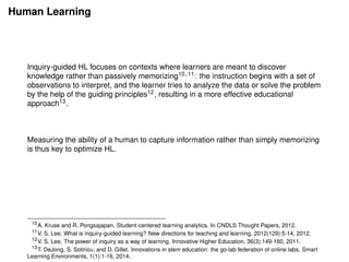 Human Learning
Inquiry-guided HL focuses on contexts where learners are meant to discover
knowledge rather than passively memorizing10,11: the instruction begins with a set of
observations to interpret, and the learner tries to analyze the data or solve the problem
by the help of the guiding principles12, resulting in a more effective educational
approach13.
Measuring the ability of a human to capture information rather than simply memorizing
is thus key to optimize HL.
10
A. Kruse and R. Pongsajapan. Student-centered learning analytics. In CNDLS Thought Papers, 2012.
11
V. S. Lee. What is inquiry-guided learning? New directions for teaching and learning, 2012(129):5-14, 2012.
12
V. S. Lee. The power of inquiry as a way of learning. Innovative Higher Education, 36(3):149-160, 2011.
13
T. DeJong, S. Sotiriou, and D. Gillet. Innovations in stem education: the go-lab federation of online labs. Smart
Learning Environments, 1(1):1-16, 2014.
 
