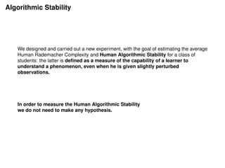Algorithmic Stability
We designed and carried out a new experiment, with the goal of estimating the average
Human Rademacher Complexity and Human Algorithmic Stability for a class of
students: the latter is deﬁned as a measure of the capability of a learner to
understand a phenomenon, even when he is given slightly perturbed
observations.
In order to measure the Human Algorithmic Stability
we do not need to make any hypothesis.
 