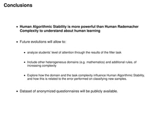Conclusions
• Human Algorithmic Stability is more powerful than Human Rademacher
Complexity to understand about human learning
• Future evolutions will allow to:
• analyze students’ level of attention through the results of the ﬁller task
• Include other heterogeneous domains (e.g. mathematics) and additional rules, of
increasing complexity
• Explore how the domain and the task complexity inﬂuence Human Algorithmic Stability,
and how this is related to the error performed on classifying new samples.
• Dataset of anonymized questionnaires will be publicly available.
 