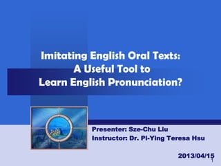 Imitating English Oral Texts:
       A Useful Tool to
Learn English Pronunciation?



          Presenter: Sze-Chu Liu
          Instructor: Dr. Pi-Ying Teresa Hsu

                                   2013/04/15
                                               1
 