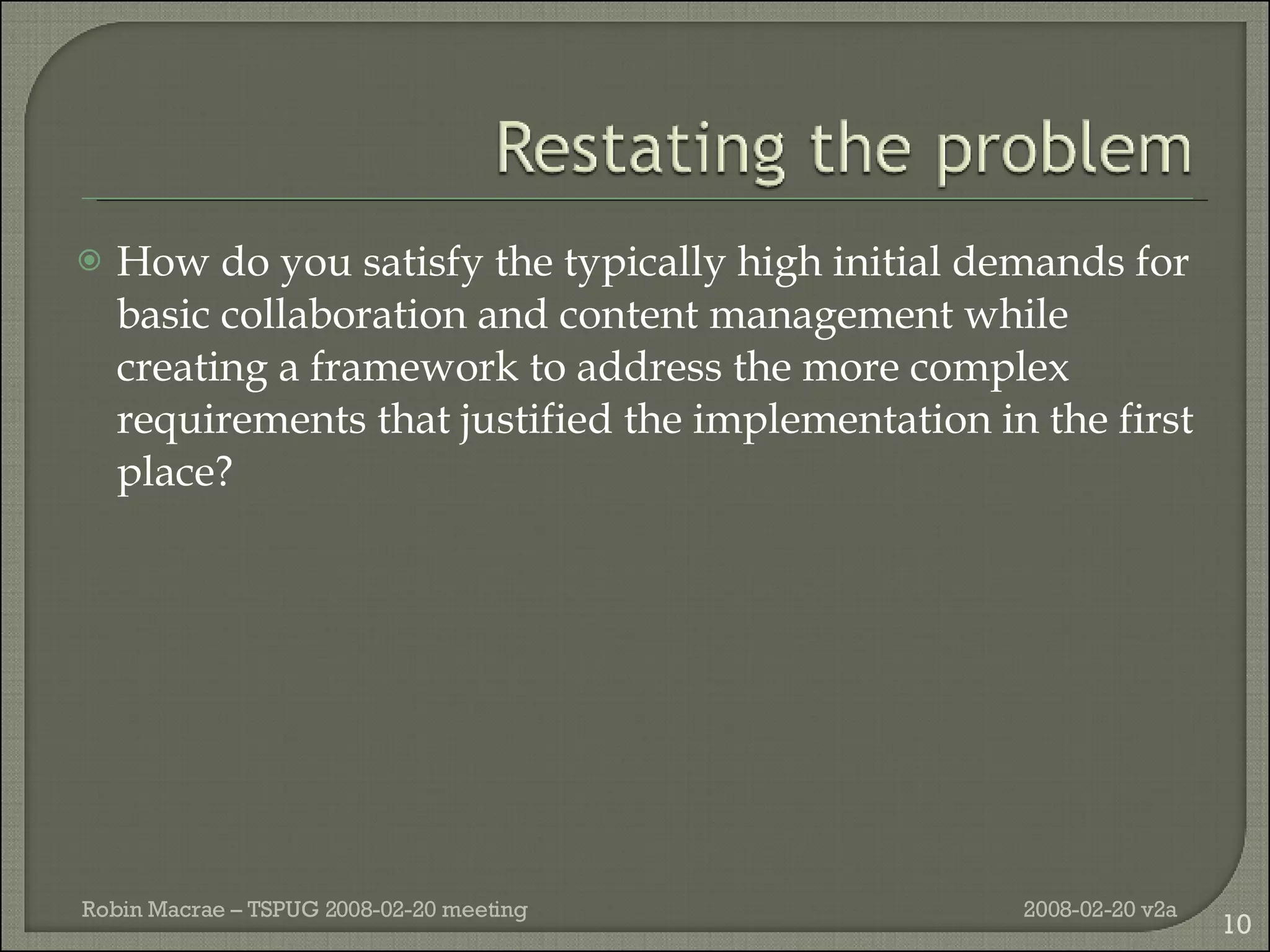 How do you satisfy the typically high initial demands for basic collaboration and content management while creating a framework to address the more complex requirements that justified the implementation in the first place? 2008-02-20 v2a Robin Macrae – TSPUG 2008-02-20 meeting 