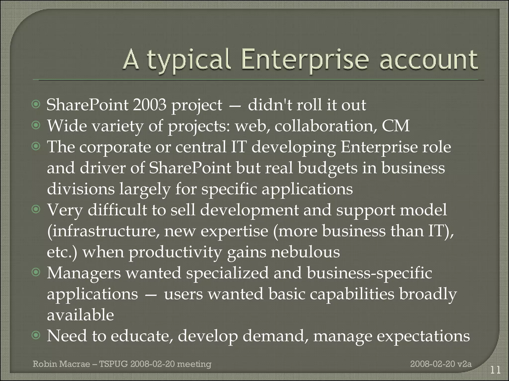 SharePoint 2003 project — didn't roll it out Wide variety of projects: web, collaboration, CM  The corporate or central IT developing Enterprise role and driver of SharePoint but real budgets in business divisions largely for specific applications Very difficult to sell development and support model (infrastructure, new expertise (more business than IT), etc.) when productivity gains nebulous Managers wanted specialized and business-specific applications — users wanted basic capabilities broadly available Need to educate, develop demand, manage expectations 2008-02-20 v2a Robin Macrae – TSPUG 2008-02-20 meeting 