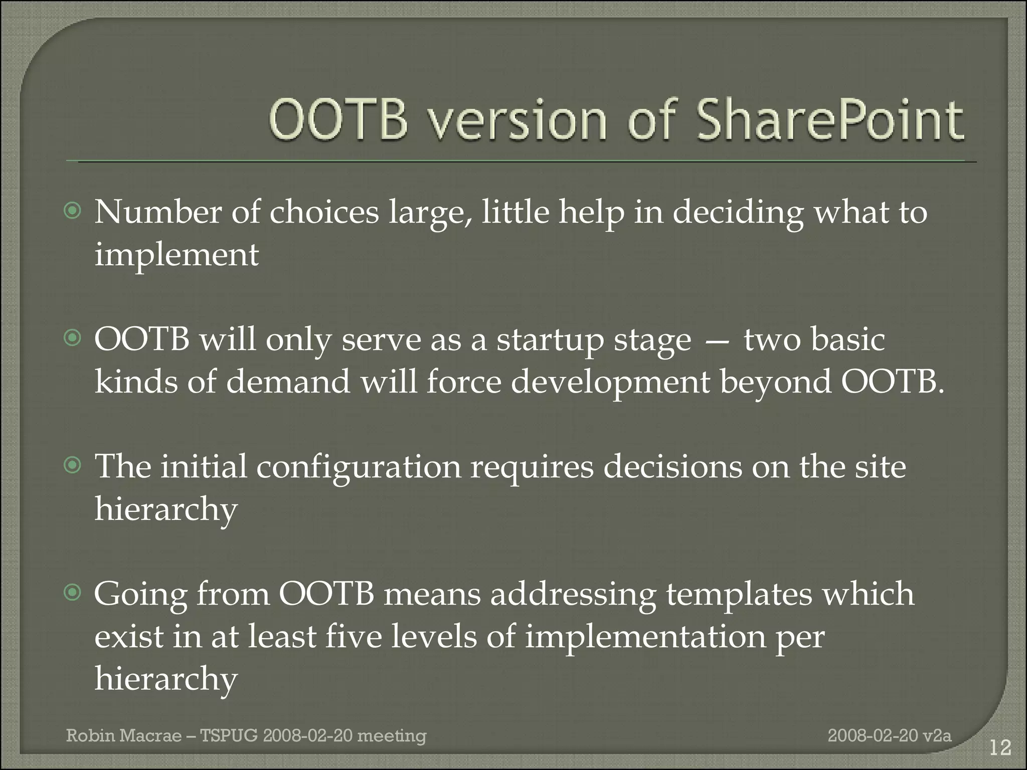 Number of choices large, little help in deciding what to implement OOTB will only serve as a startup stage — two basic kinds of demand will force development beyond OOTB.  The initial configuration requires decisions on the site hierarchy Going from OOTB means addressing templates which exist in at least five levels of implementation per hierarchy 2008-02-20 v2a Robin Macrae – TSPUG 2008-02-20 meeting 