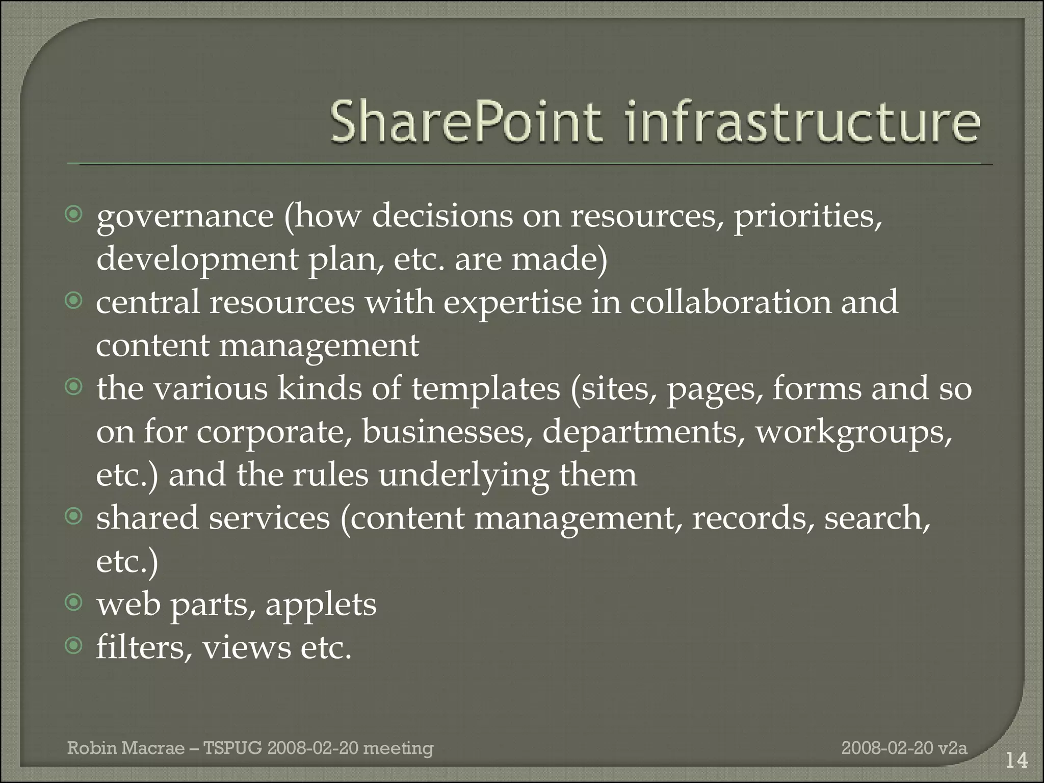 governance (how decisions on resources, priorities, development plan, etc. are made) central resources with expertise in collaboration and content management the various kinds of templates (sites, pages, forms and so on for corporate, businesses, departments, workgroups, etc.) and the rules underlying them shared services (content management, records, search, etc.) web parts, applets filters, views etc. 2008-02-20 v2a Robin Macrae – TSPUG 2008-02-20 meeting 