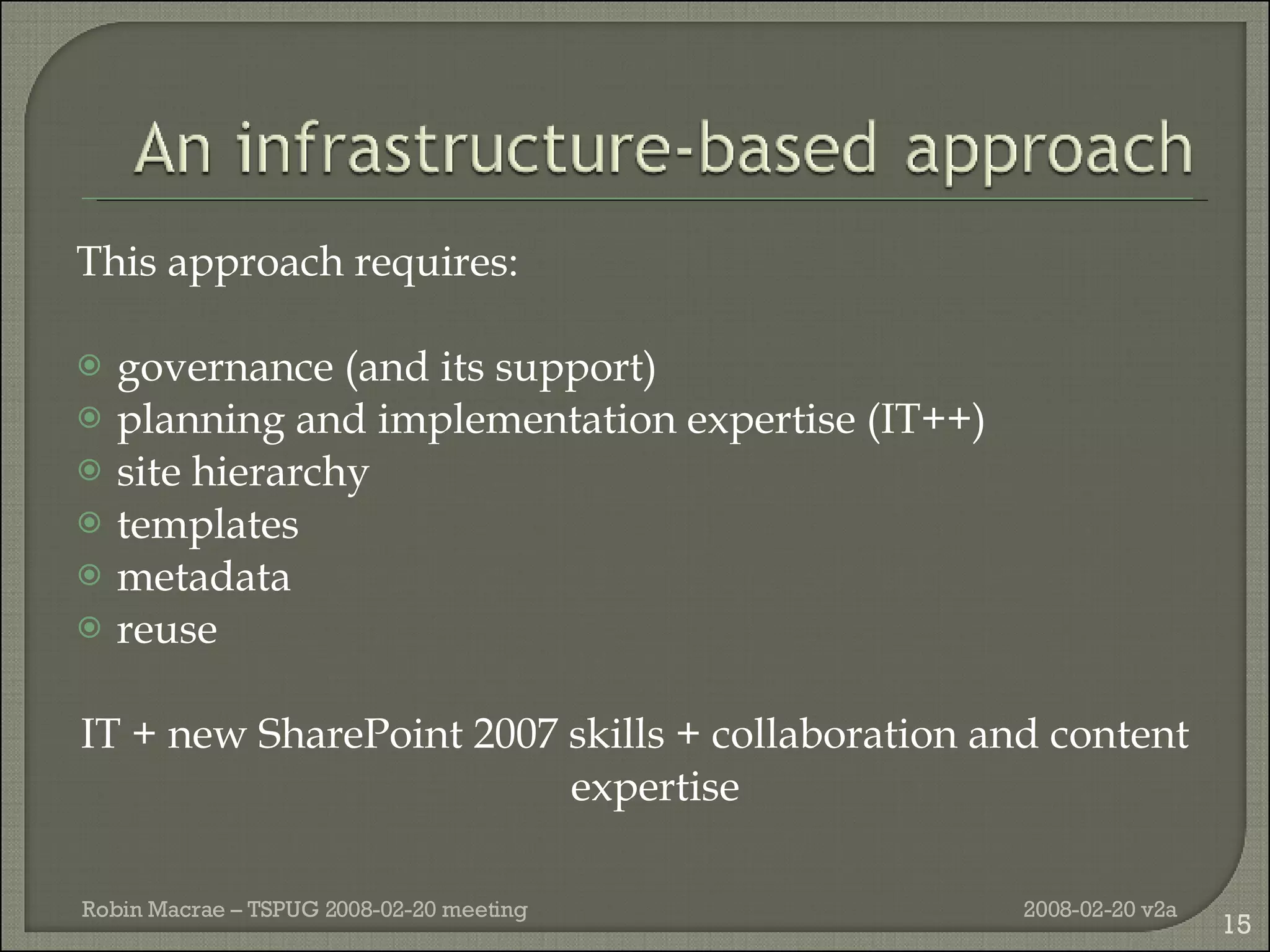 This approach requires: governance (and its support) planning and implementation expertise (IT++) site hierarchy templates  metadata reuse IT + new SharePoint 2007 skills + collaboration and content expertise 2008-02-20 v2a Robin Macrae – TSPUG 2008-02-20 meeting 