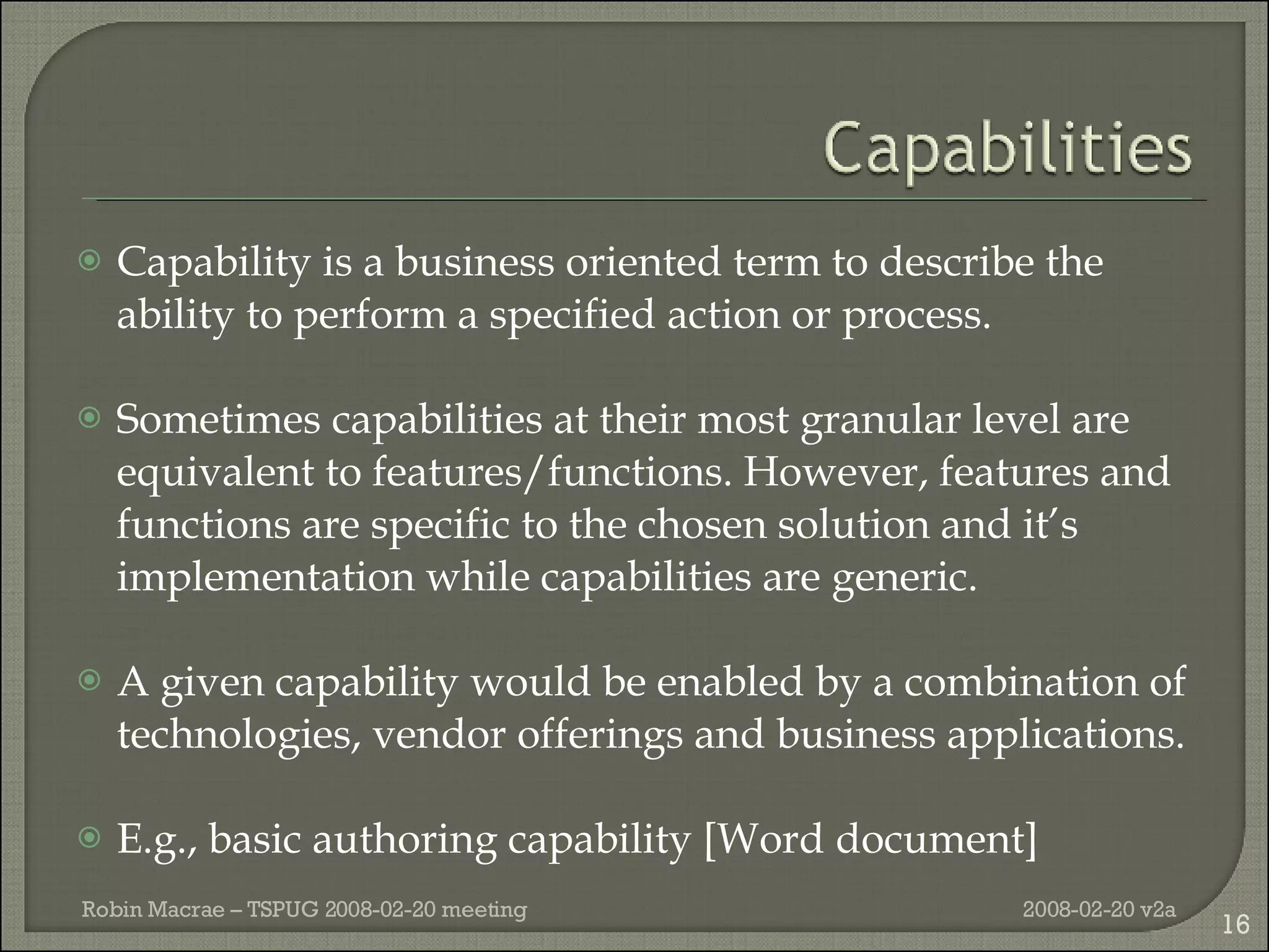 Capability is a business oriented term to describe the ability to perform a specified action or process.  Sometimes capabilities at their most granular level are equivalent to features/functions. However, features and functions are specific to the chosen solution and it’s implementation while capabilities are generic.  A given capability would be enabled by a combination of technologies, vendor offerings and business applications. E.g., basic authoring capability [Word document] 2008-02-20 v2a Robin Macrae – TSPUG 2008-02-20 meeting 