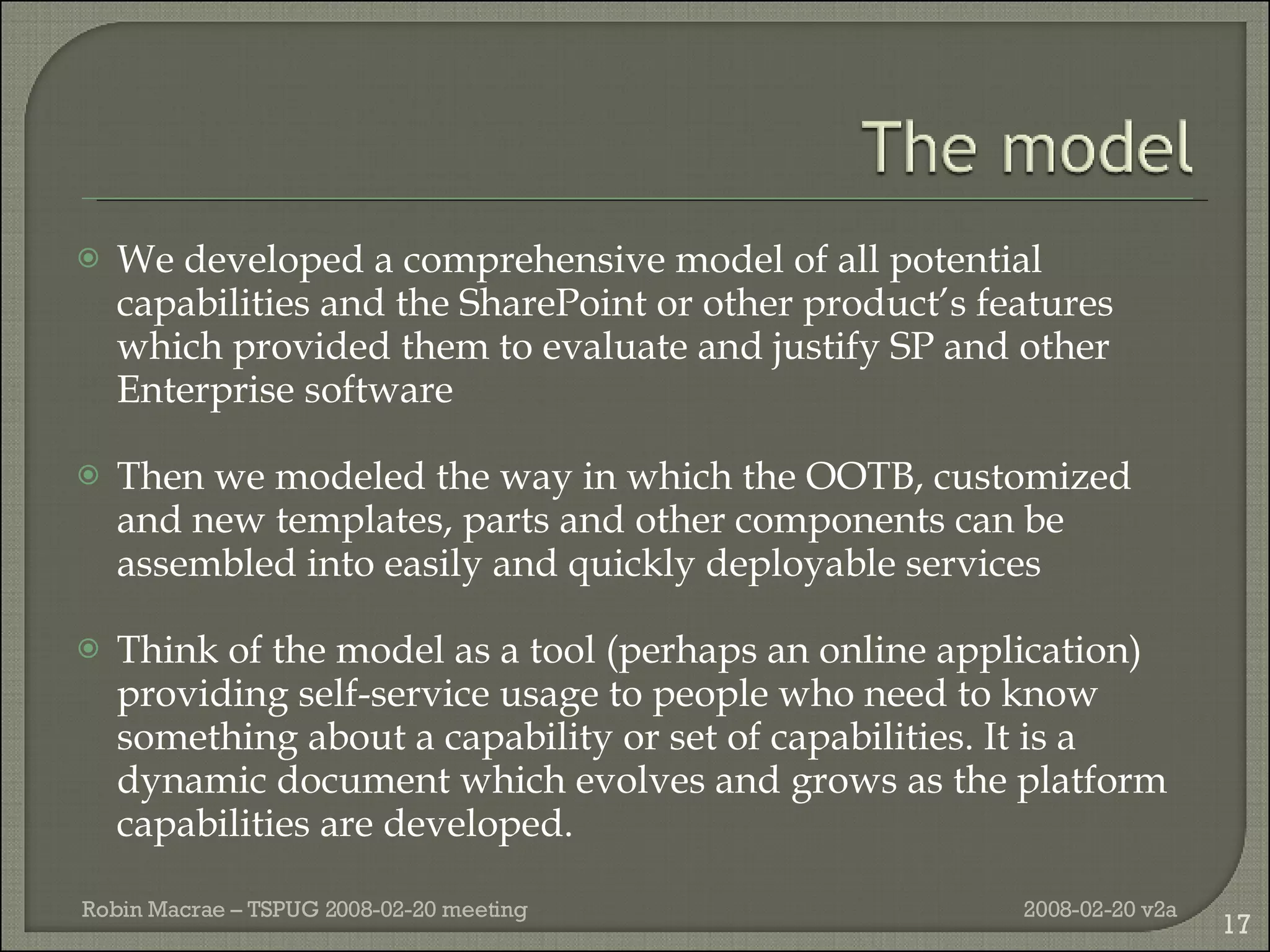 We developed a comprehensive model of all potential capabilities and the SharePoint or other product’s features which provided them to evaluate and justify SP and other Enterprise software Then we modeled the way in which the OOTB, customized and new templates, parts and other components can be assembled into easily and quickly deployable services Think of the model as a tool (perhaps an online application) providing self-service usage to people who need to know something about a capability or set of capabilities. It is a dynamic document which evolves and grows as the platform capabilities are developed. 2008-02-20 v2a Robin Macrae – TSPUG 2008-02-20 meeting 