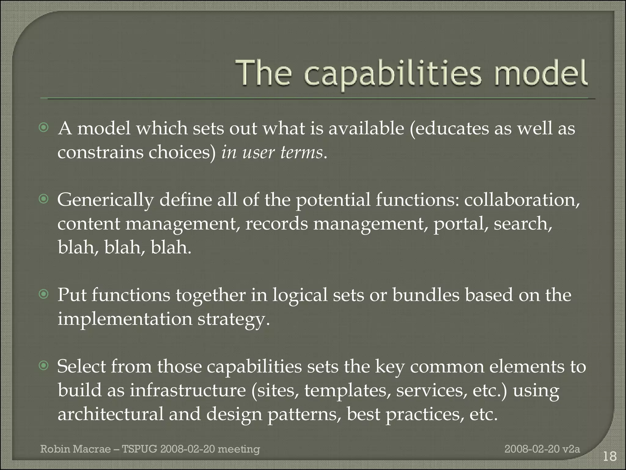 A model which sets out what is available (educates as well as constrains choices)  in user terms . Generically define all of the potential functions: collaboration, content management, records management, portal, search, blah, blah, blah. Put functions together in logical sets or bundles based on the implementation strategy. Select from those capabilities sets the key common elements to build as infrastructure (sites, templates, services, etc.) using architectural and design patterns, best practices, etc. 2008-02-20 v2a Robin Macrae – TSPUG 2008-02-20 meeting 